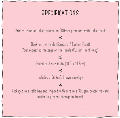 Specifications listed. 1. Printed using an inkjet printer on premium white inkjet card, 2. Blank on inside for Standard, Message on inside for Personalised, 3. Folded card size is A6 (10.5cm x 14.8cm), 4. Includes a C6 kraft brown envelope, 5. Packaged in a cello bag shipped with care in a 300gsm protective card mailer to precent damage in transit
