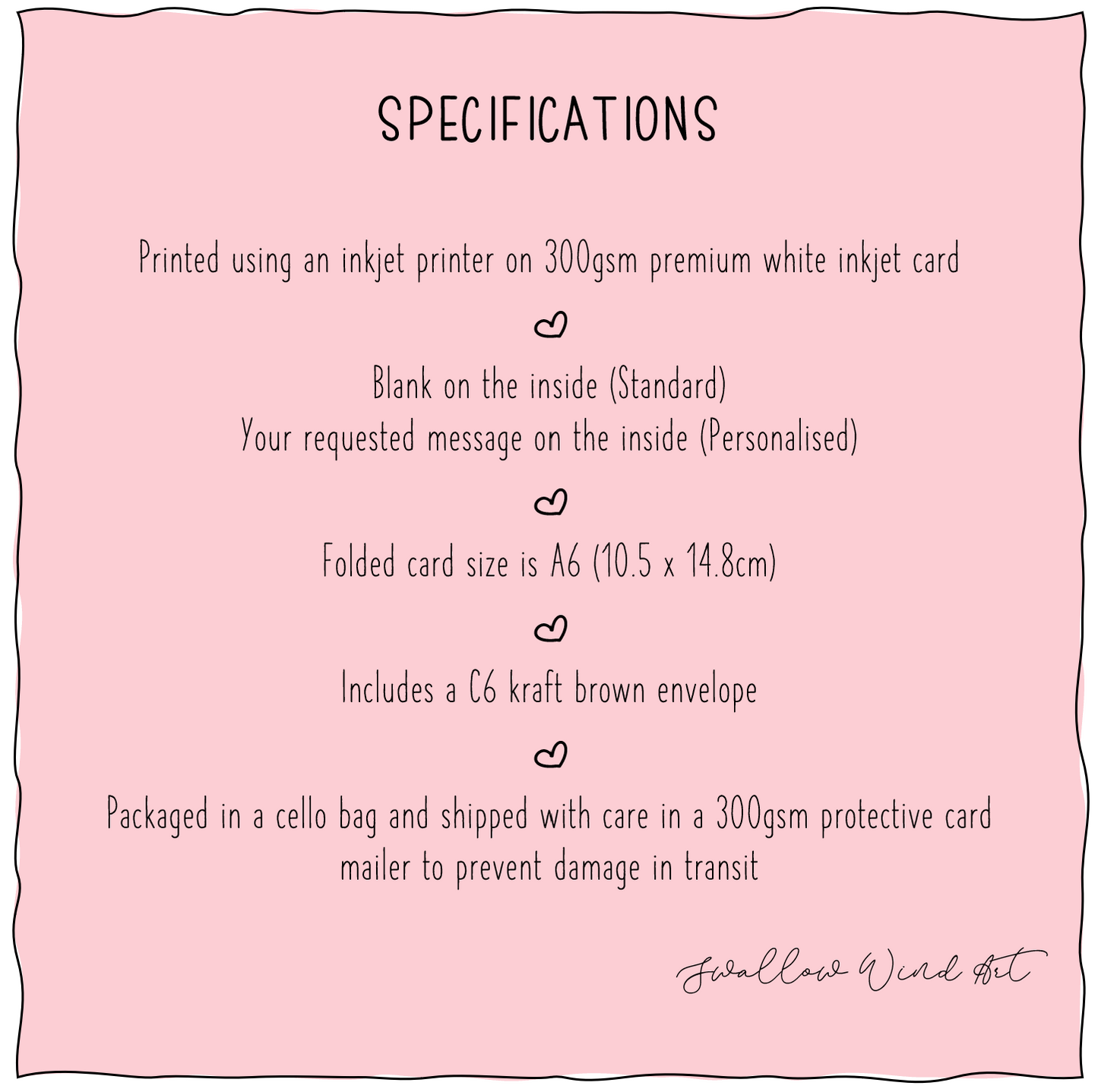 Specifications listed. 1. Printed using an inkjet printer on premium white inkjet card, 2. Blank on inside for Standard, Message on inside for Personalised, 3. Folded card size is A6 (10.5cm x 14.8cm), 4. Includes a C6 kraft brown envelope, 5. Packaged in a cello bag shipped with care in a 300gsm protective card mailer to precent damage in transit