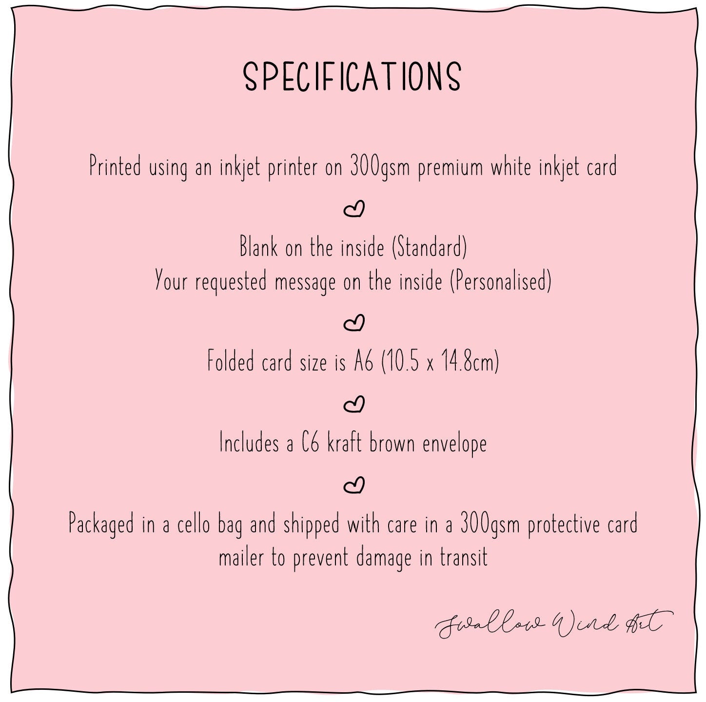 Specifications listed. 1. Printed using an inkjet printer on premium white inkjet card, 2. Blank on inside for Standard, Message on inside for Personalised, 3. Folded card size is A6 (10.5cm x 14.8cm), 4. Includes a C6 kraft brown envelope, 5. Packaged in a cello bag shipped with care in a 300gsm protective card mailer to precent damage in transit